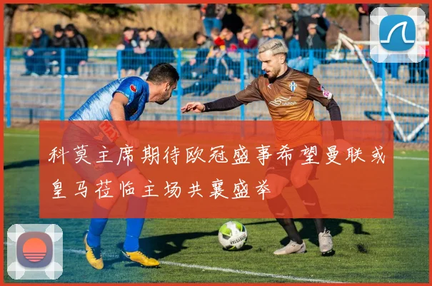 科莫主席期待欧冠盛事希望曼联或皇马莅临主场共襄盛举