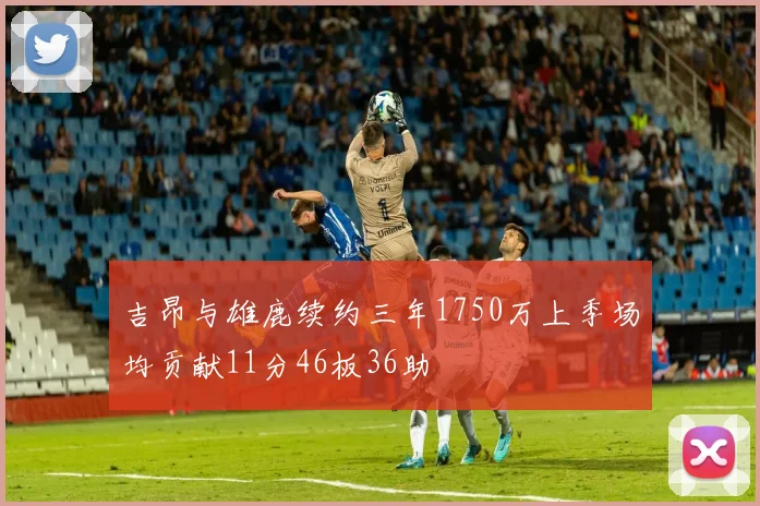 吉昂与雄鹿续约三年1750万上季场均贡献11分46板36助