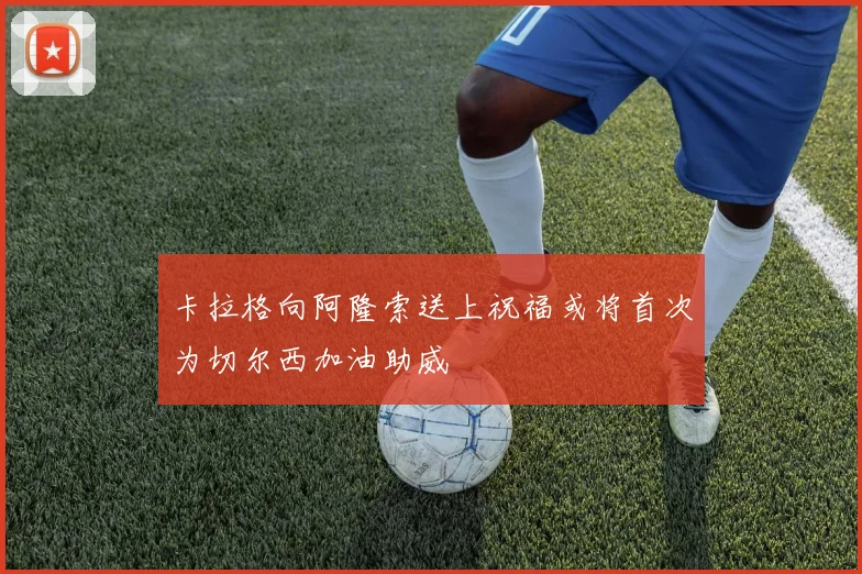 卡拉格向阿隆索送上祝福或将首次为切尔西加油助威