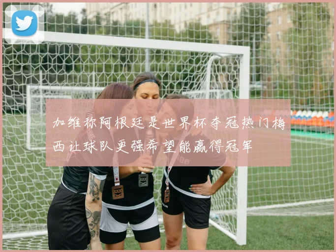 加维称阿根廷是世界杯夺冠热门梅西让球队更强希望能赢得冠军