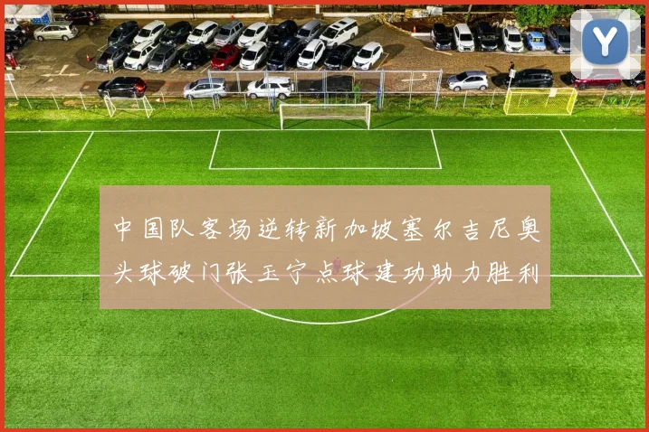 中国队客场逆转新加坡塞尔吉尼奥头球破门张玉宁点球建功助力胜利
