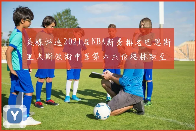 美媒评选2021届NBA新秀排名巴恩斯里夫斯领衔申京第六杰伦格林跌至第九