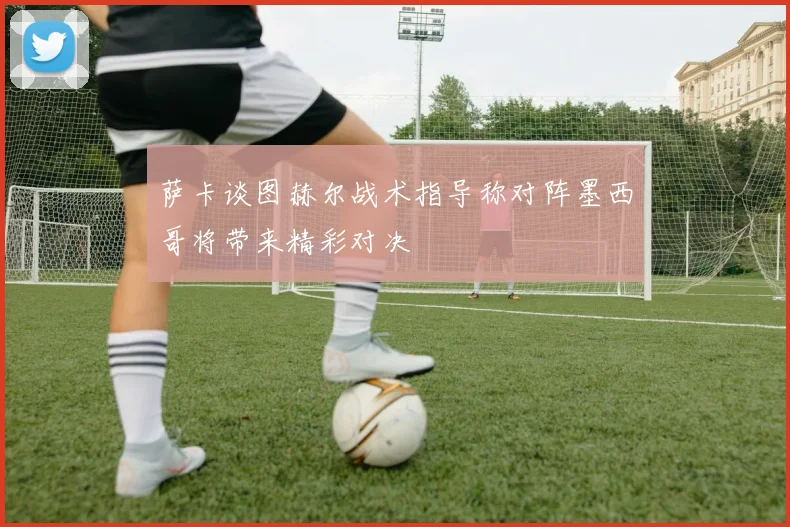 萨卡谈图赫尔战术指导称对阵墨西哥将带来精彩对决