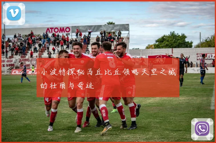 小波特探秘马丘比丘领略天空之城的壮丽与奇迹