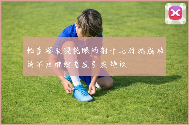 帕奎塔表现抢眼两射十七对抗成功该不该继续首发引发热议