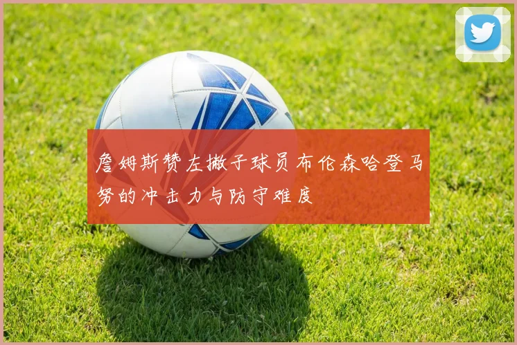 詹姆斯赞左撇子球员布伦森哈登马努的冲击力与防守难度