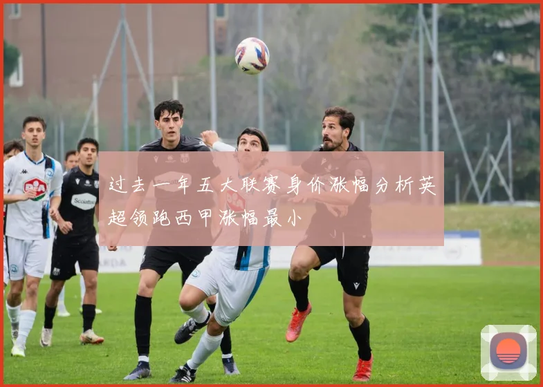 过去一年五大联赛身价涨幅分析英超领跑西甲涨幅最小