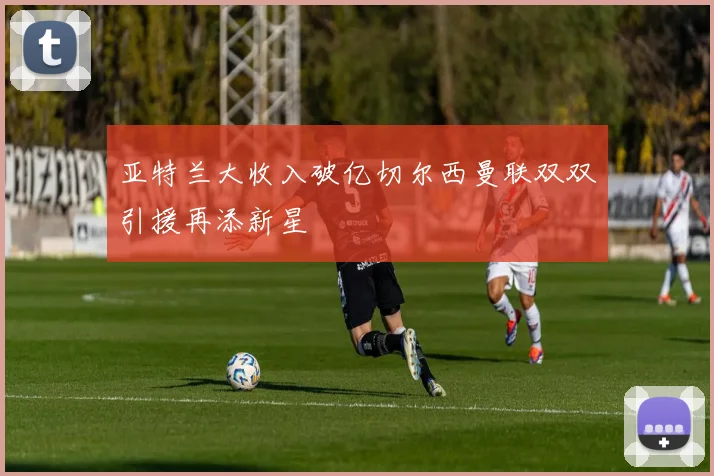 亚特兰大收入破亿切尔西曼联双双引援再添新星