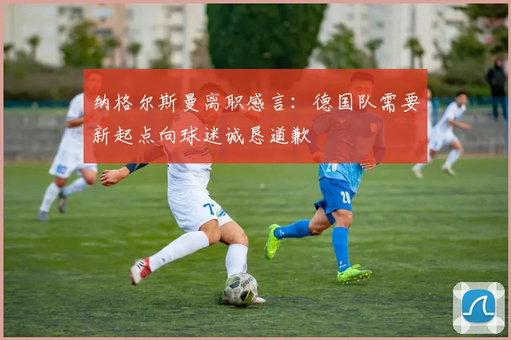 纳格尔斯曼离职感言：德国队需要新起点向球迷诚恳道歉