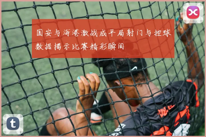 国安与海港激战成平局射门与控球数据揭示比赛精彩瞬间