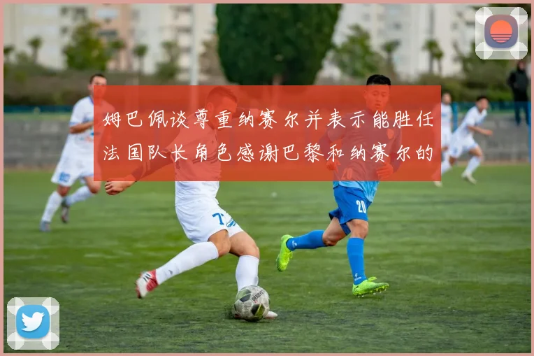 姆巴佩谈尊重纳赛尔并表示能胜任法国队长角色感谢巴黎和纳赛尔的支持