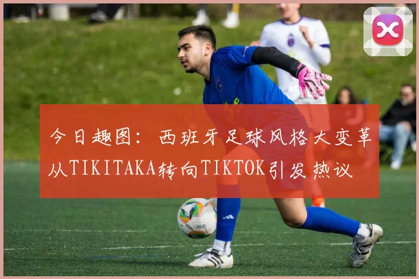 今日趣图：西班牙足球风格大变革从TIKITAKA转向TIKTOK引发热议
